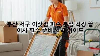 부산 서구 이삿짐 파손? 분실 걱정 끝! 이사 필수 준비 완벽 가이드